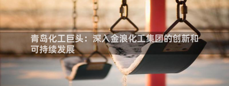 球盟会福利码2023最简单三个步骤：青岛化工巨头：深入金浪化