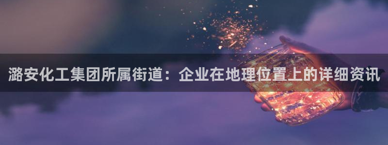球盟会qmh官网：潞安化工集团所属街道：企业在地理位置上的详
