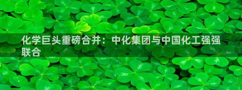 球盟会网页登录入口：化学巨头重磅合并：中化集团与中国化工强强