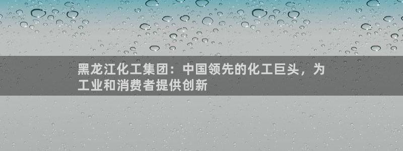 球盟会官网app下载：黑龙江化工集团：中国领先的化工巨头，为