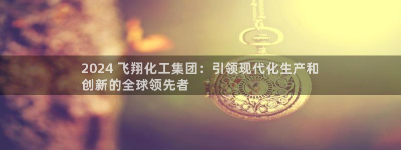 球盟会可靠不：2024 飞翔化工集团：引领现代化生产和
创新