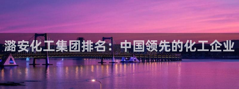 球盟会优惠领取网站是真的吗：潞安化工集团排名：中国领先的化工