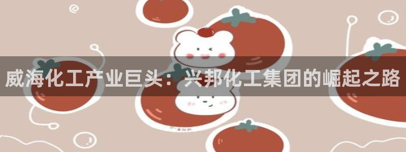 球盟会官网网页版：威海化工产业巨头：兴邦化工集团的崛起之路
