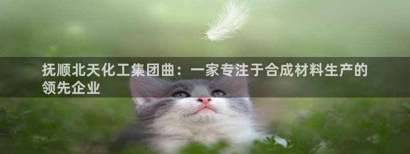 球盟会app最新地址在哪找：抚顺北天化工集团曲：一家专注于合