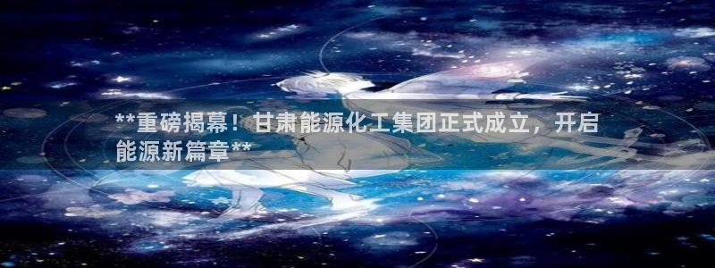 球盟会进不去吗：**重磅揭幕！甘肃能源化工集团正式成立，开启