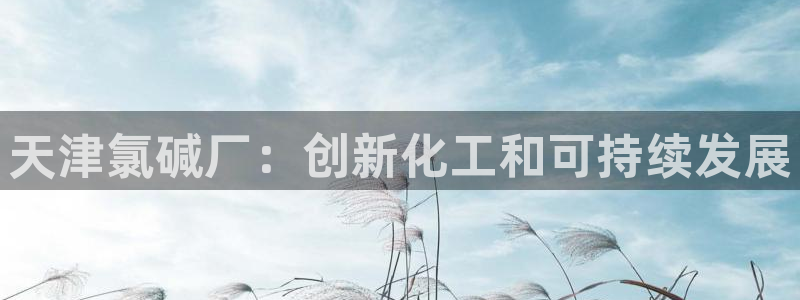 球盟会手机网页版：天津氯碱厂：创新化工和可持续发展