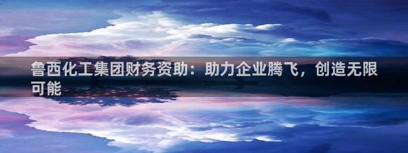 球盟会中国官方网站：鲁西化工集团财务资助：助力企业腾飞，创造