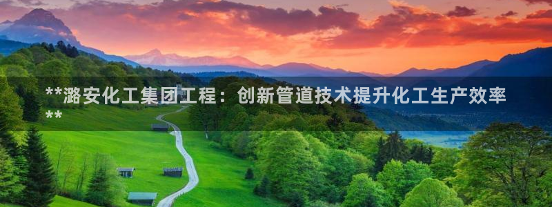 球盟会娱乐平台：**潞安化工集团工程：创新管道技术提升化工生